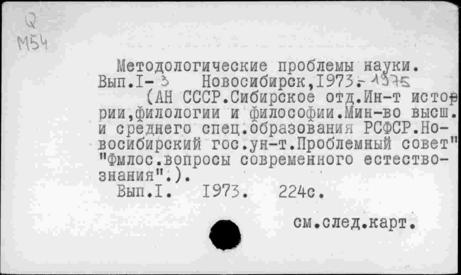 ﻿Методологические проблемы науки. Вып.1- 5 Новосибирск,1973 г4У45
(АН СССР.Сибирское отд.Ин-т истор рии,филологии и философии.Мин-во высш, и среднего спец.образования РСФСР.Новосибирский гос.ун-т.Проблемный совет” "Фмлос.вопросы современного естествознания".) .
Вып.1. 1973.	224с.
см.след.карт.